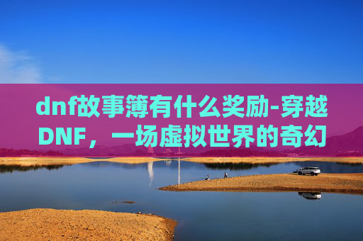 dnf故事簿有什么奖励-穿越DNF，一场虚拟世界的奇幻冒险