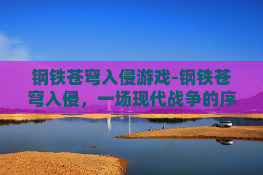 钢铁苍穹入侵游戏-钢铁苍穹入侵，一场现代战争的序幕