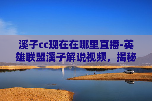 溪子cc现在在哪里直播-英雄联盟溪子解说视频，揭秘职业选手的战术与心理博弈