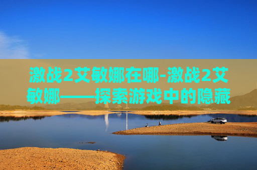 激战2艾敏娜在哪-激战2艾敏娜——探索游戏中的隐藏宝藏