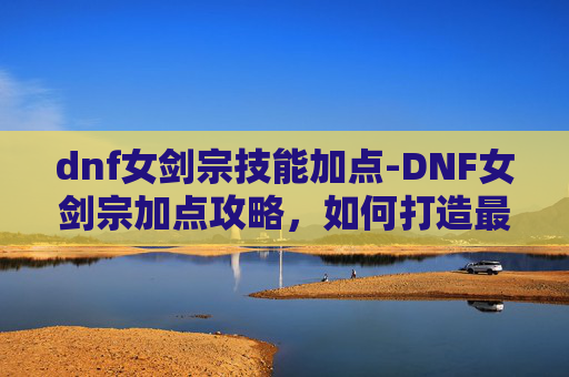 dnf女剑宗技能加点-DNF女剑宗加点攻略，如何打造最强剑术师
