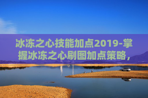 冰冻之心技能加点2019-掌握冰冻之心刷图加点策略，让你在地下城与勇士中游刃有余