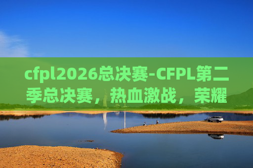 cfpl2026总决赛-CFPL第二季总决赛，热血激战，荣耀之战