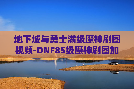 地下城与勇士满级魔神刷图视频-DNF85级魔神刷图加点指南