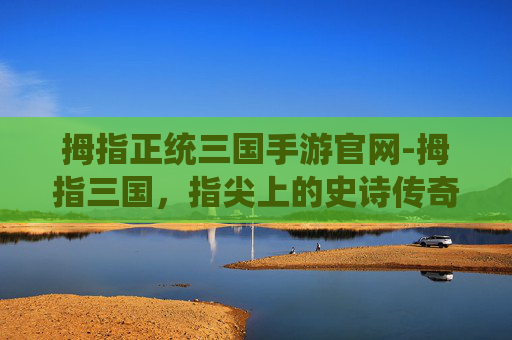 拇指正统三国手游官网-拇指三国，指尖上的史诗传奇