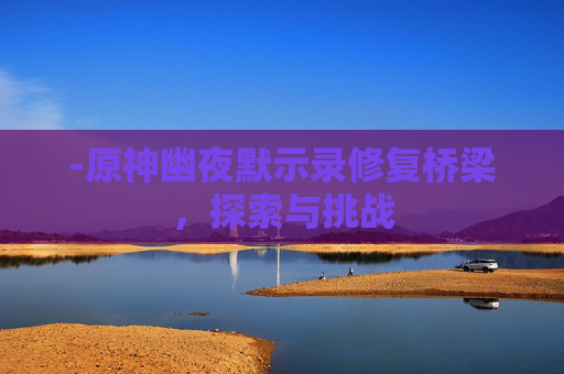 -原神幽夜默示录修复桥梁,探索与挑战 -原神幽夜默示录修复桥梁,探索与挑战