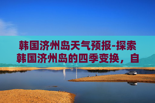 韩国济州岛天气预报-探索韩国济州岛的四季变换，自然美景与气候特点