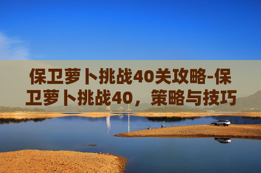 保卫萝卜挑战40关攻略-保卫萝卜挑战40,策略与技巧的完美融合 保卫萝卜挑战40关攻略-保卫萝卜挑战40,策略与技巧的完美融合
