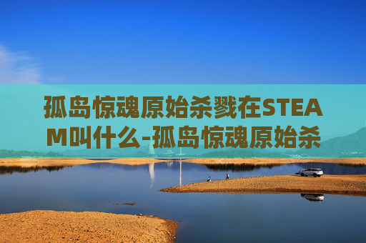 孤岛惊魂原始杀戮在STEAM叫什么-孤岛惊魂原始杀戮，探索人性的极限与生存之道
