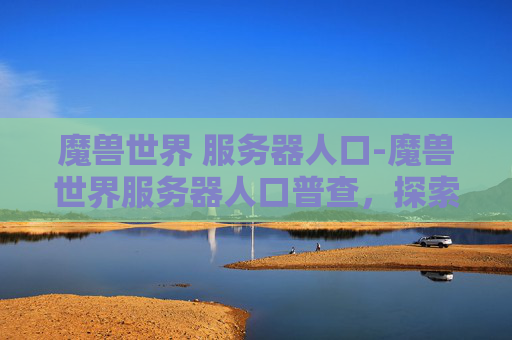 魔兽世界 服务器人口-魔兽世界服务器人口普查，探索虚拟世界的多样性与深度