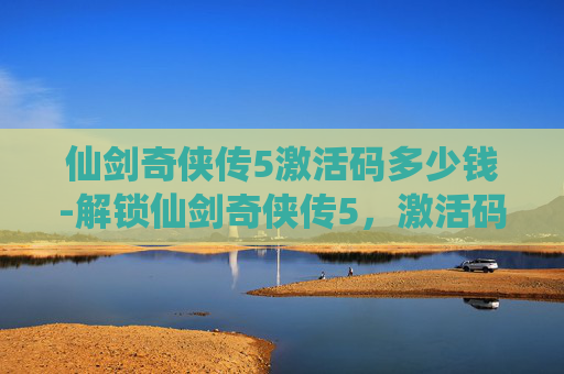 仙剑奇侠传5激活码多少钱-解锁仙剑奇侠传5,激活码的奥秘与获取指南 仙剑奇侠传5激活码多少钱-解锁仙剑奇侠传5,激活码的奥秘与获取指南