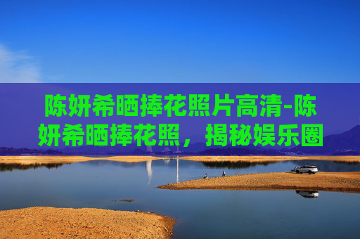 陈妍希晒捧花照片高清-陈妍希晒捧花照，揭秘娱乐圈中的浪漫时刻