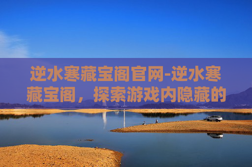 逆水寒藏宝阁官网-逆水寒藏宝阁，探索游戏内隐藏的财富与秘密