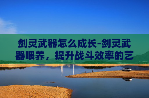 剑灵武器怎么成长-剑灵武器喂养,提升战斗效率的艺术 剑灵武器怎么成长-剑灵武器喂养,提升战斗效率的艺术