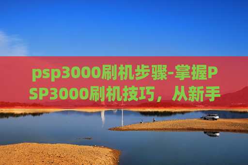 psp3000刷机步骤-掌握PSP3000刷机技巧，从新手到高手的进阶之路
