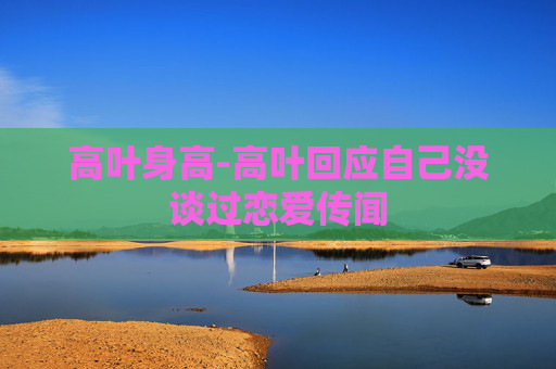 高叶身高-高叶回应自己没谈过恋爱传闻