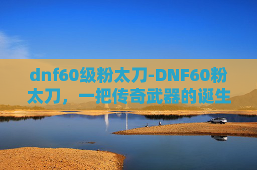 dnf60级粉太刀-DNF60粉太刀，一把传奇武器的诞生与价值