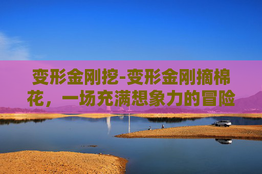 变形金刚挖-变形金刚摘棉花，一场充满想象力的冒险