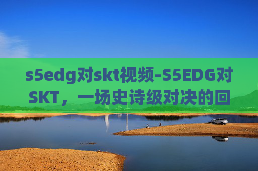s5edg对skt视频-S5EDG对SKT，一场史诗级对决的回顾与展望