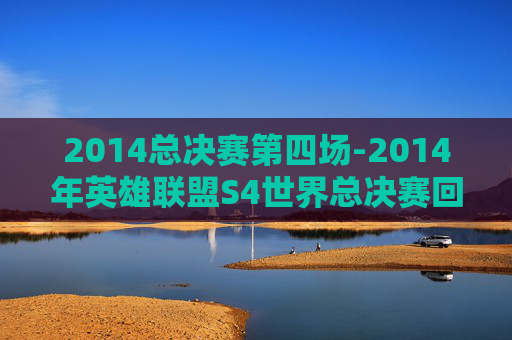 2014总决赛第四场-2014年英雄联盟S4世界总决赛回顾 2014总决赛第四场-2014年英雄联盟S4世界总决赛回顾