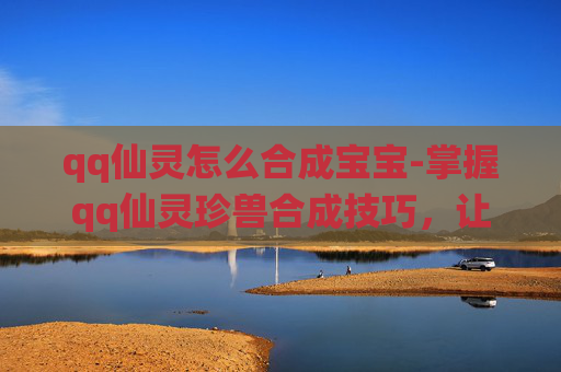 qq仙灵怎么合成宝宝-掌握qq仙灵珍兽合成技巧，让你的宠物更加强大