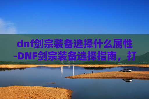 dnf剑宗装备选择什么属性-DNF剑宗装备选择指南，打造最强剑士之路