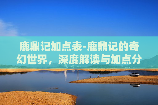 鹿鼎记加点表-鹿鼎记的奇幻世界，深度解读与加点分析