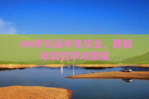 -84岁女高中生毕业,跨越年龄的学术旅程 -84岁女高中生毕业,跨越年龄的学术旅程