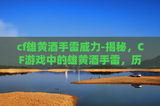 cf雄黄酒手雷威力-揭秘，CF游戏中的雄黄酒手雷，历史与现代影响