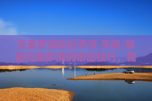 元素萨满输出手法 天赋-掌握元素萨满的输出技巧，提升你的DPS与生存能力
