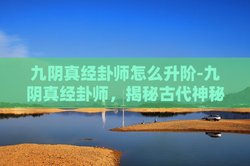 九阴真经卦师怎么升阶-九阴真经卦师，揭秘古代神秘术数的现代应用