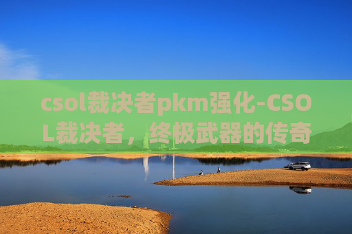 csol裁决者pkm强化-CSOL裁决者,终极武器的传奇与挑战 csol裁决者pkm强化-CSOL裁决者,终极武器的传奇与挑战