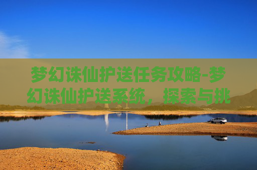 梦幻诛仙护送任务攻略-梦幻诛仙护送系统，探索与挑战的完美结合