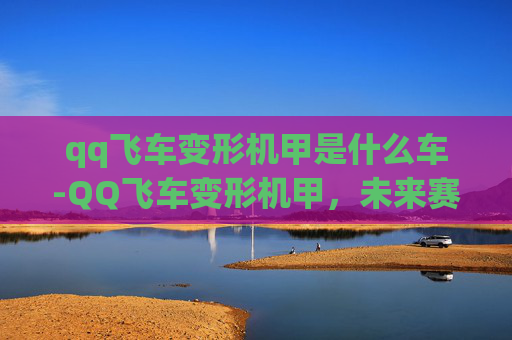 qq飞车变形机甲是什么车-QQ飞车变形机甲，未来赛车的革新者