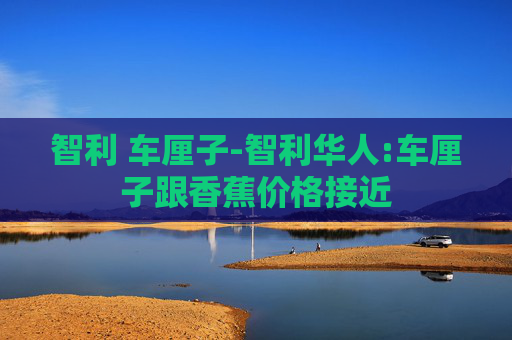 智利 车厘子-智利华人:车厘子跟香蕉价格接近 智利 车厘子-智利华人:车厘子跟香蕉价格接近