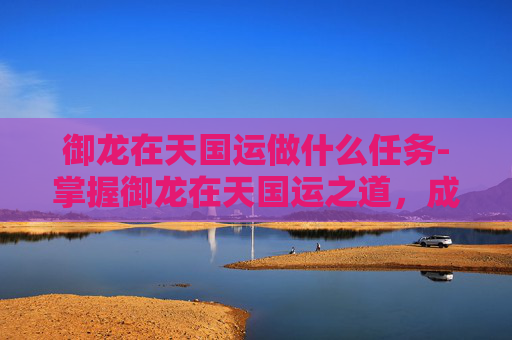 御龙在天国运做什么任务-掌握御龙在天国运之道，成就帝王霸业