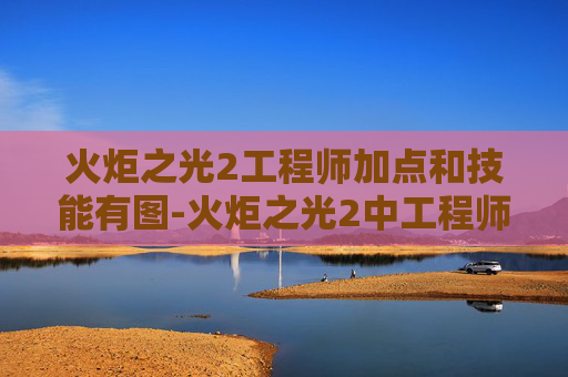 火炬之光2工程师加点和技能有图-火炬之光2中工程师角色加点指南