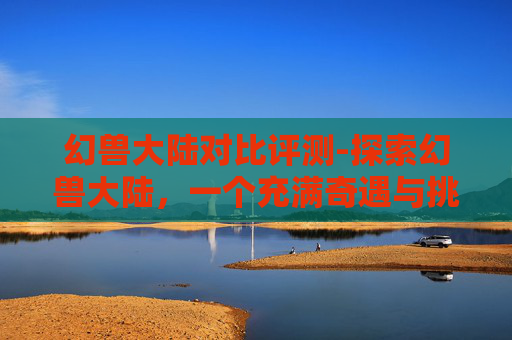 幻兽大陆对比评测-探索幻兽大陆，一个充满奇遇与挑战的奇幻世界