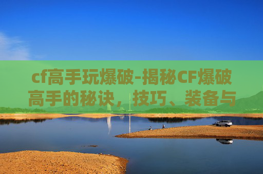 cf高手玩爆破-揭秘CF爆破高手的秘诀，技巧、装备与实战经验