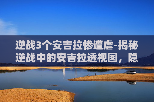 逆战3个安吉拉惨遭虐-揭秘逆战中的安吉拉透视图，隐藏技巧与策略