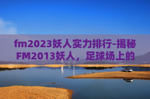 fm2023妖人实力排行-揭秘FM2013妖人,足球场上的神秘力量 fm2023妖人实力排行-揭秘FM2013妖人,足球场上的神秘力量