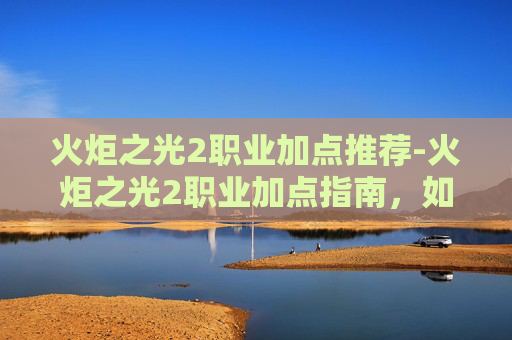 火炬之光2职业加点推荐-火炬之光2职业加点指南，如何高效分配技能点以提升角色能力