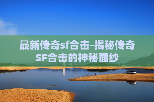 最新传奇sf合击-揭秘传奇SF合击的神秘面纱