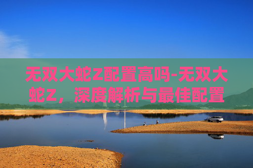 无双大蛇Z配置高吗-无双大蛇Z,深度解析与最佳配置指南 无双大蛇Z配置高吗-无双大蛇Z,深度解析与最佳配置指南