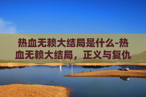 热血无赖大结局是什么-热血无赖大结局，正义与复仇的终极对决