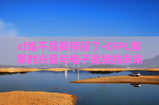 cf是不是要停服了-CFPL赛事的兴衰与电子竞技的未来展望