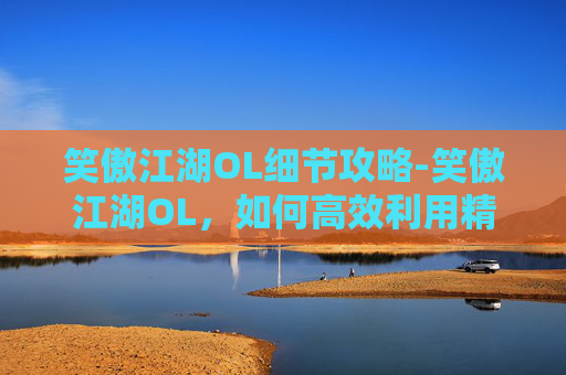 笑傲江湖OL细节攻略-笑傲江湖OL,如何高效利用精力值,提升游戏体验 笑傲江湖OL细节攻略-笑傲江湖OL,如何高效利用精力值,提升游戏体验