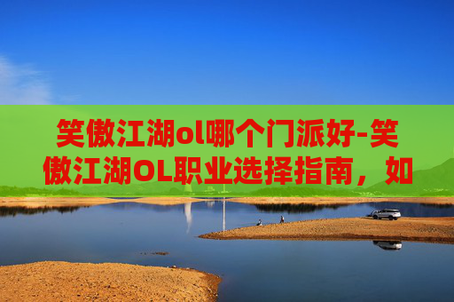 笑傲江湖ol哪个门派好-笑傲江湖OL职业选择指南，如何挑选最适合自己的角色？