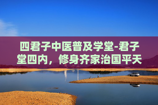 四君子中医普及学堂-君子堂四内，修身齐家治国平天下的哲学智慧