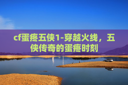 cf蛋疼五侠1-穿越火线,五侠传奇的蛋疼时刻 cf蛋疼五侠1-穿越火线,五侠传奇的蛋疼时刻